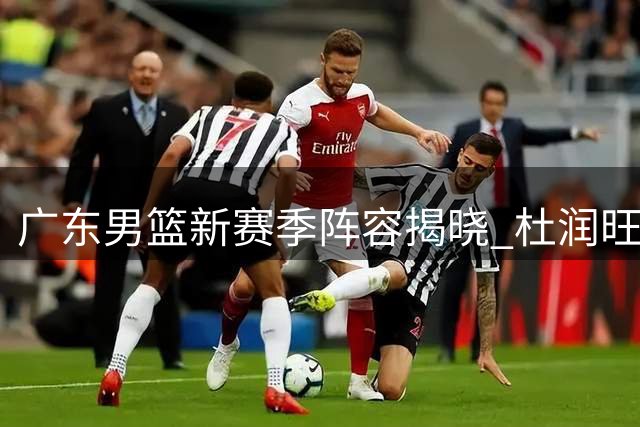 广东男篮新赛季阵容揭晓 杜润旺转会风波引热议
